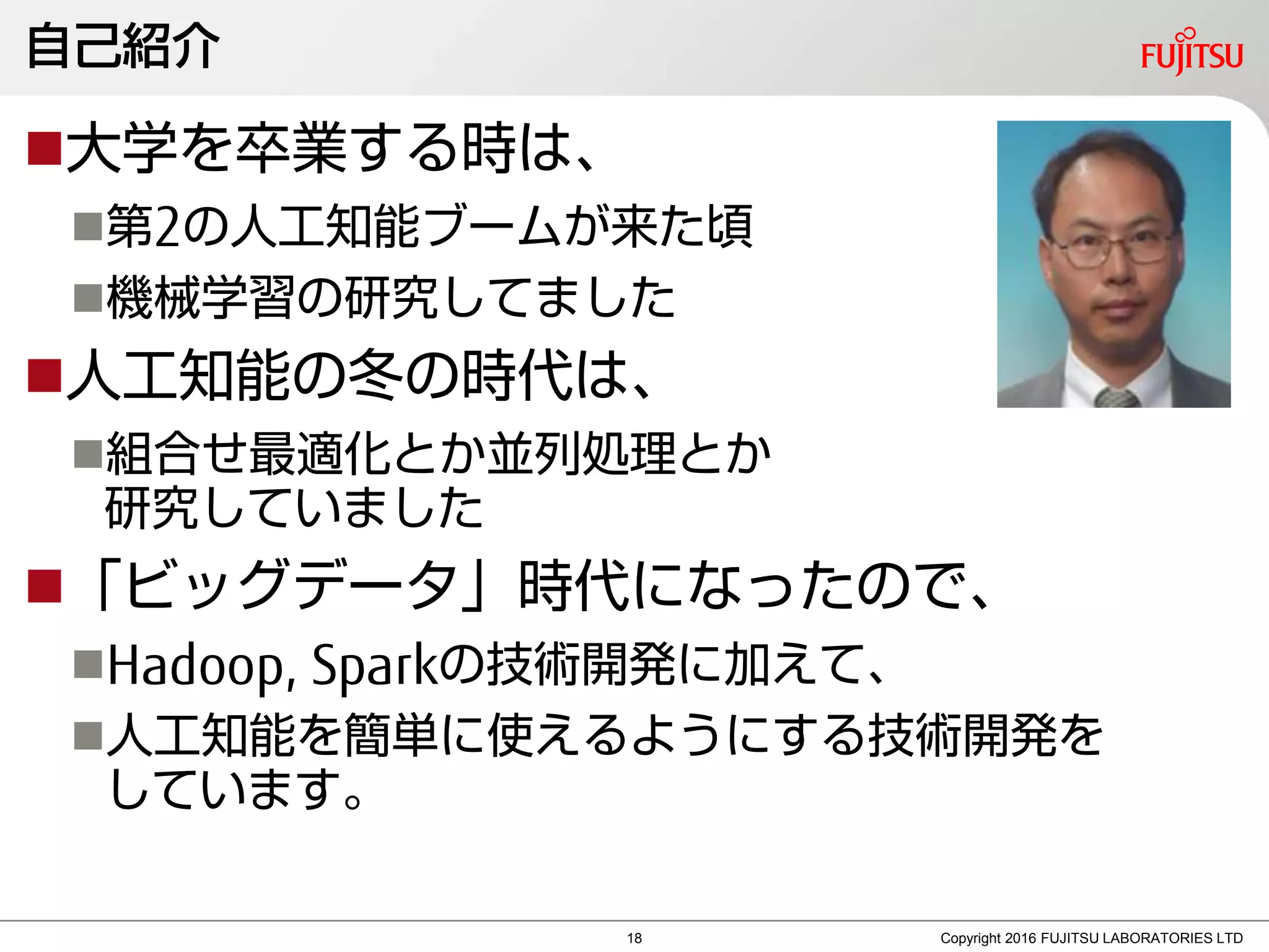 自己紹介
大学を卒業する時は、
第2の人工知能ブームが来た頃
機械学習の研究してました
人工知能の冬の時代は、
組合せ最適化とか並列処理とか
研究していました
「ビッグデータ」時代になったので、
Hadoop, Sparkの技術開発に加えて、
人工知能を簡単に使えるようにする技術開発を
しています。
Copyright 2016 FUJITSU LABORATORIES LTD18
 