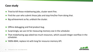 30 © Hortonworks Inc. 2011 – 2016. All Rights Reserved
Case study
 Tried to kill those misbehaving jobs, cluster went fine.
 Find the user who submit those jobs and stop him/her from doing that.
 Big achievement so far, unblock the cluster.
 Offline debugging and find product bug.
 Surprisingly, we use int for measuring memory size in the scheduler.
 That misbehaving app asked too much resources, which caused integer overflow in the
scheduler.
 YARN-4844, replace int with long for resource memory API.
 