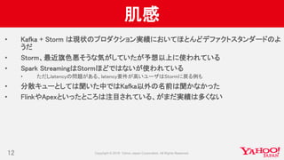 肌感
• Kafka + Storm は現状のプロダクション実績においてほとんどデファクトスタンダードのよ
うだ
• Storm、最近旗色悪そうな気がしていたが予想以上に使われている
• Spark StreamingはStormほどではないが使われている
• ただしlatencyの問題がある、latency要件が高いユーザはStormに戻る例も
• 分散キューとしては聞いた中ではKafka以外の名前は聞かなかった
• FlinkやApexといったところは注目されている、がまだ実績は多くない
12
 