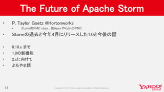 The Future of Apache Storm
• P. Taylor Goetz @Hortonworks
• StormのPMC chair、他ApexやKylinのPMC
• Stormの過去と今年4月にリリースした1.0と今後の話
• 0.10.x まで
• 1.0の新機能
• 2.xに向けて
• よもやま話
14
 