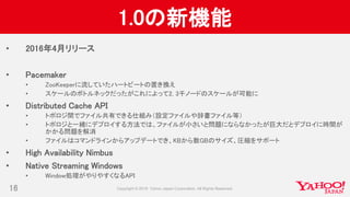 1.0の新機能
• 2016年4月リリース
• Pacemaker
• ZooKeeperに流していたハートビートの置き換え
• スケールのボトルネックだったがこれによって2, 3千ノードのスケールが可能に
• Distributed Cache API
• トポロジ間でファイル共有できる仕組み（設定ファイルや辞書ファイル等）
• トポロジと一緒にデプロイする方法では、ファイルが小さいと問題にならなかったが巨大だとデプロイに時間が
かかる問題を解消
• ファイルはコマンドラインからアップデートでき、KBから数GBのサイズ、圧縮をサポート
• High Availability Nimbus
• Native Streaming Windows
• Window処理がやりやすくなるAPI
16
 