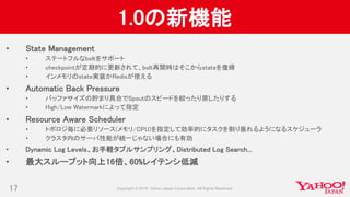 1.0の新機能
• State Management
• ステートフルなboltをサポート
• checkpointが定期的に更新されて、bolt再開時はそこからstateを復帰
• インメモリのstate実装かRedisが使える
• Automatic Back Pressure
• バッファサイズの貯まり具合でSpoutのスピードを絞ったり戻したりする
• High/Low Watermarkによって指定
• Resource Aware Scheduler
• トポロジ毎に必要リソース(メモリ/CPU)を指定して効率的にタスクを割り振れるようになるスケジューラ
• クラスタ内のサーバ性能が統一じゃない場合にも有効
• Dynamic Log Levels、お手軽タプルサンプリング、Distributed Log Search...
• 最大スループット向上16倍、60%レイテンシ低減
17
 
