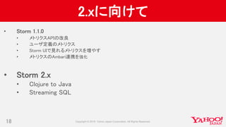 2.xに向けて
• Storm 1.1.0
• メトリクスAPIの改良
• ユーザ定義のメトリクス
• Storm UIで見れるメトリクスを増やす
• メトリクスのAmbari連携を強化
• Storm 2.x
• Clojure to Java
• Streaming SQL
18
 