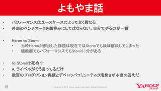 よもやま話
• パフォーマンスはユースケースによって全く異なる
• 外部のベンチマークを鵜呑みにしてはならない、自分でやるのが一番
• Heron vs Storm
• 当時Heronが解決した課題は現在ではStormでもほぼ解決してしまった
• 機能面でもパフォーマンスでもStormに分がある
• Q. Stormは死ぬ？
• A. ライバルがそう言ってるだけ
• 数百のプロダクション実績とデベロッパコミュニティの活発さが本当の答えだ
19
 
