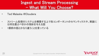 Ingest and Stream Processing
– What Will You Choose?
• Ted Malaska @Cloudera
• ストリーム処理のシステムを構築する上で各コンポーネントのセマンティクスや、実装に
は何を選ぶべきかの指針を与える話
• 1個前の話とかなり違うことを言っている
21
 