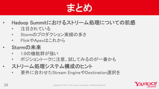 まとめ
• Hadoop Summitにおけるストリーム処理についての肌感
• 注目されている
• Stormのプロダクション実績の多さ
• FlinkやApexはこれから
• Stormの未来
• 1.0の機能群が強い
• ポジショントークに注意、試してみるのが一番かも
• ストリーム処理システム構成のヒント
• 要件に合わせたStream EngineやDestination選択を
26
 
