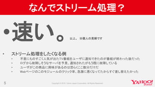 なんでストリーム処理？
•速い。以上。 ※個人の見解です
• ストリーム処理をしたくなる例
• 不意にものすごく人気が出たTV番組をユーザに通知できたのが番組が終わった後だった
• ログから故障しそうなサーバを予見、通知されたがもう既に故障している
• ユーザがこの商品に興味があるのは恐らくここ数分だけだ
• Webページのこのモジュールのクリック率、急激に悪くなってたからすぐ差し替えたかった
5
 