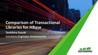 Comparison	of	Transactional	
Libraries	for	HBase
Toshihiro	Suzuki
Solutions	Engineer,	Hortonworks
©	Hortonworks	Inc.	2011	– 2015.	All	Rights	Reserved
 