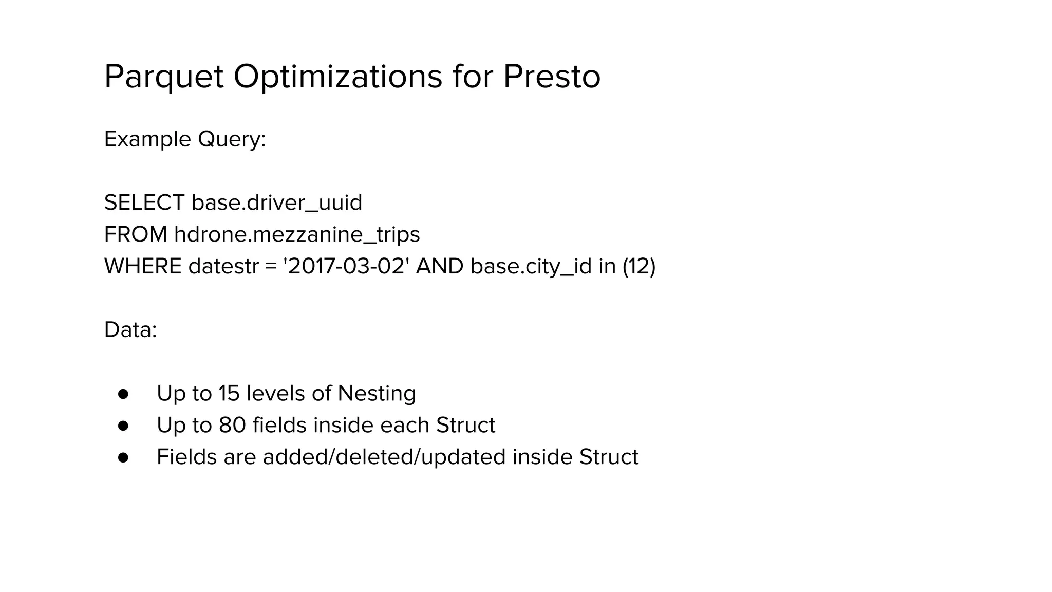 Parquet Optimizations for Presto
Example Query:
SELECT base.driver_uuid
FROM hdrone.mezzanine_trips
WHERE datestr = '2017-03-02' AND base.city_id in (12)
Data:
● Up to 15 levels of Nesting
● Up to 80 fields inside each Struct
● Fields are added/deleted/updated inside Struct
 