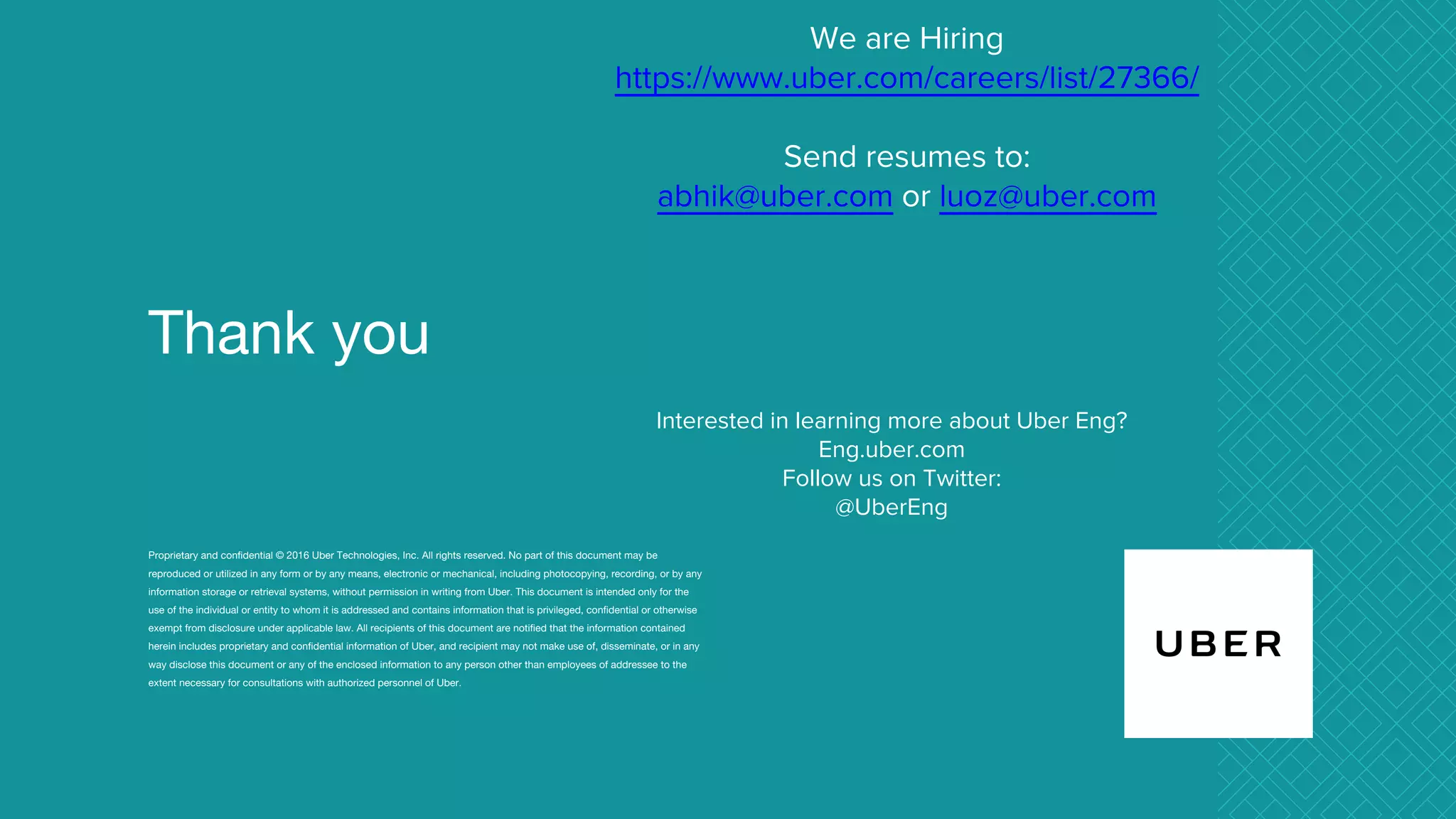 Thank you
Proprietary and confidential © 2016 Uber Technologies, Inc. All rights reserved. No part of this document may be
reproduced or utilized in any form or by any means, electronic or mechanical, including photocopying, recording, or by any
information storage or retrieval systems, without permission in writing from Uber. This document is intended only for the
use of the individual or entity to whom it is addressed and contains information that is privileged, confidential or otherwise
exempt from disclosure under applicable law. All recipients of this document are notified that the information contained
herein includes proprietary and confidential information of Uber, and recipient may not make use of, disseminate, or in any
way disclose this document or any of the enclosed information to any person other than employees of addressee to the
extent necessary for consultations with authorized personnel of Uber.
We are Hiring
https://www.uber.com/careers/list/27366/
Send resumes to:
abhik@uber.com or luoz@uber.com
Interested in learning more about Uber Eng?
Eng.uber.com
Follow us on Twitter:
@UberEng
 