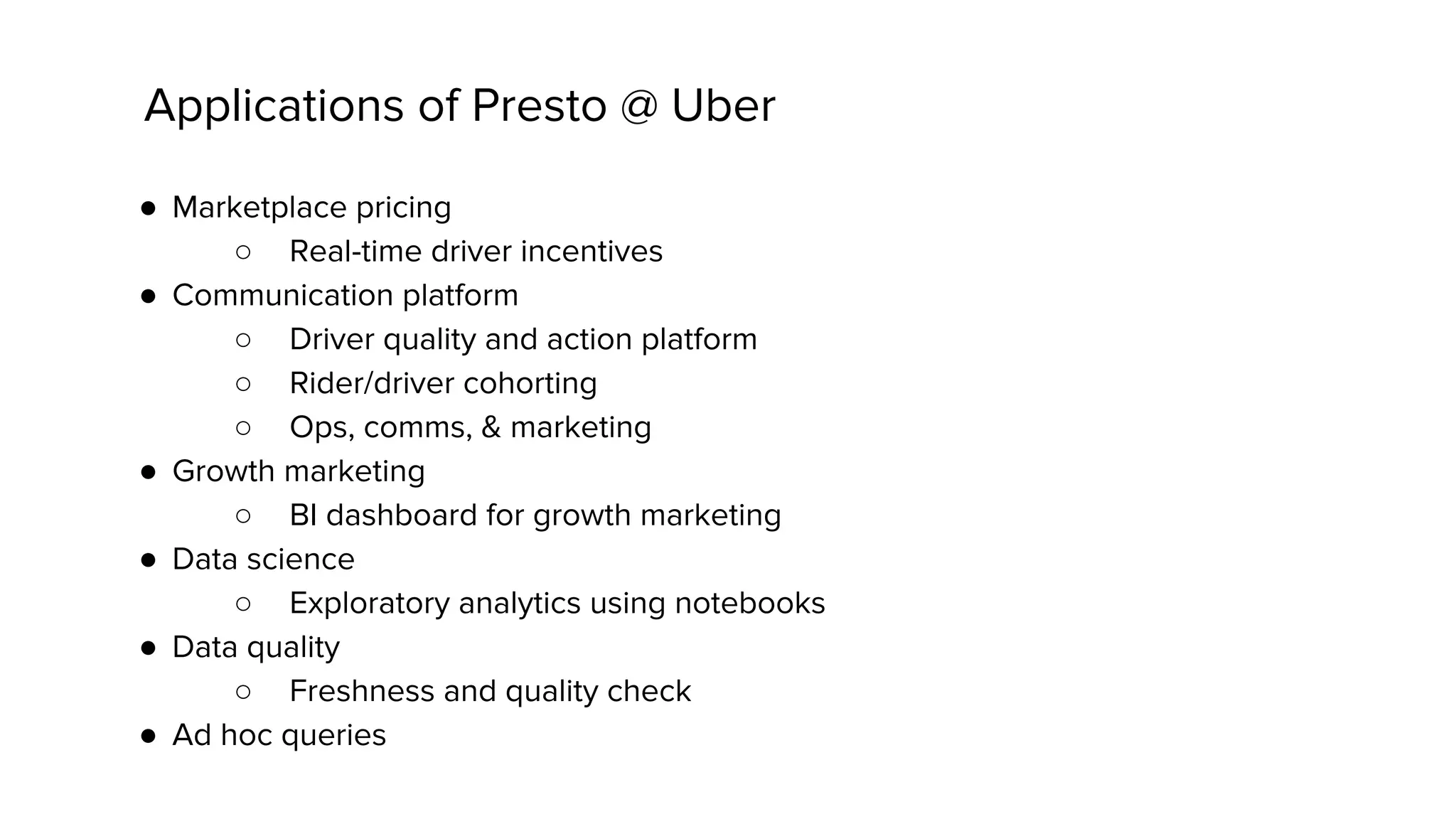 ● Marketplace pricing
○ Real-time driver incentives
● Communication platform
○ Driver quality and action platform
○ Rider/driver cohorting
○ Ops, comms, & marketing
● Growth marketing
○ BI dashboard for growth marketing
● Data science
○ Exploratory analytics using notebooks
● Data quality
○ Freshness and quality check
● Ad hoc queries
Applications of Presto @ Uber
 