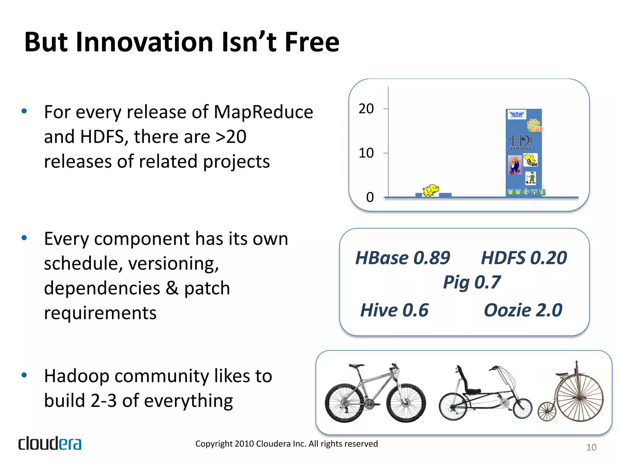 But Innovation Isn’t Free

• For every release of MapReduce                             20
  and HDFS, there are >20
                                                             10
  releases of related projects
                                                               0

• Every component has its own
  schedule, versioning,                                     HBase 0.89 HDFS 0.20
  dependencies & patch                                               Pig 0.7
  requirements                                              Hive 0.6      Oozie 2.0


• Hadoop community likes to
  build 2-3 of everything
                   Copyright 2010 Cloudera Inc. All rights reserved                   10
 