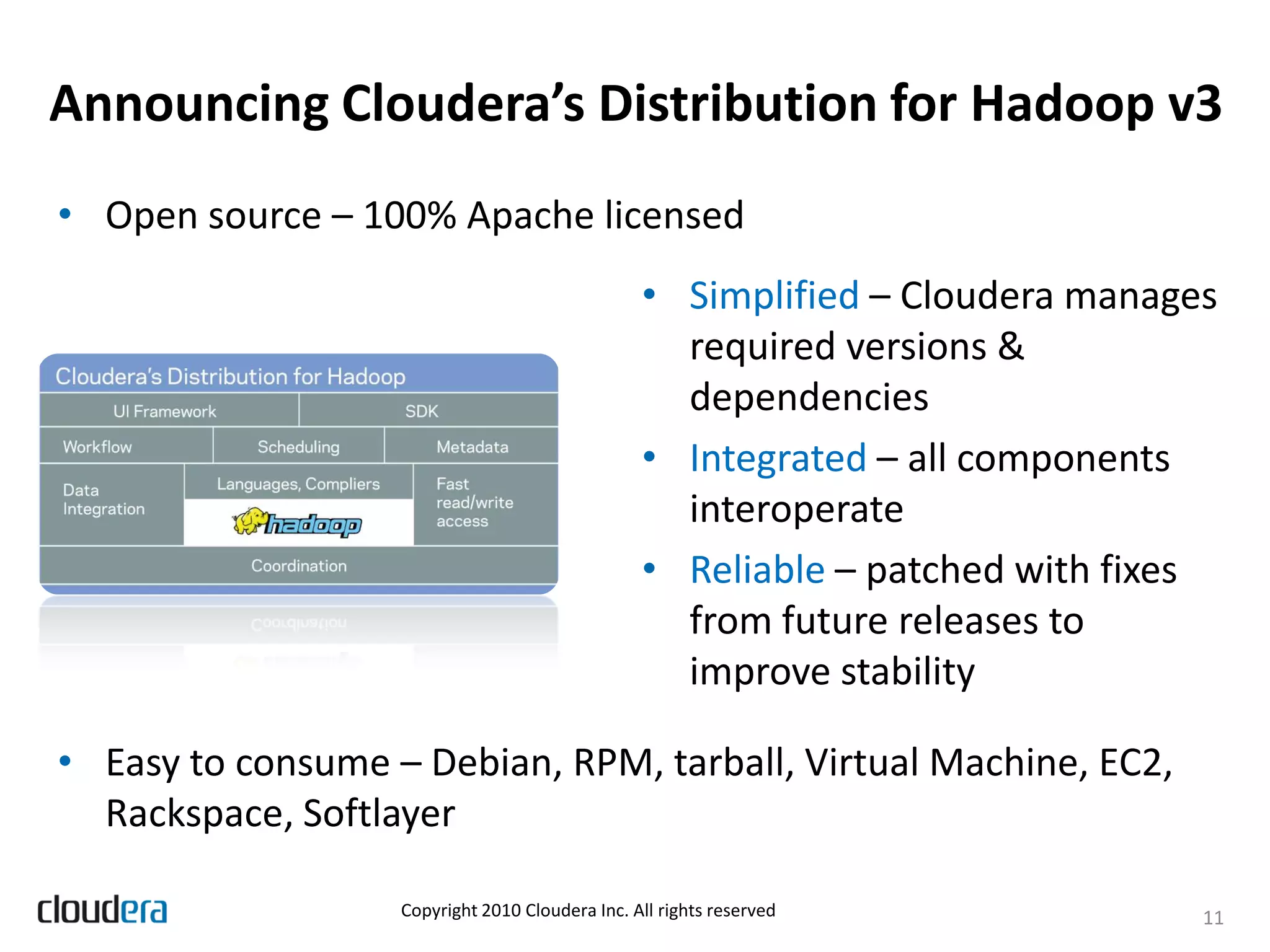 Announcing Cloudera’s Distribution for Hadoop v3
• Open source – 100% Apache licensed
                                                 • Simplified – Cloudera manages
                                                   required versions &
                                                   dependencies
                                                 • Integrated – all components
                                                   interoperate
                                                 • Reliable – patched with fixes
                                                   from future releases to
                                                   improve stability

• Easy to consume – Debian, RPM, tarball, Virtual Machine, EC2,
  Rackspace, Softlayer

                   Copyright 2010 Cloudera Inc. All rights reserved            11
 