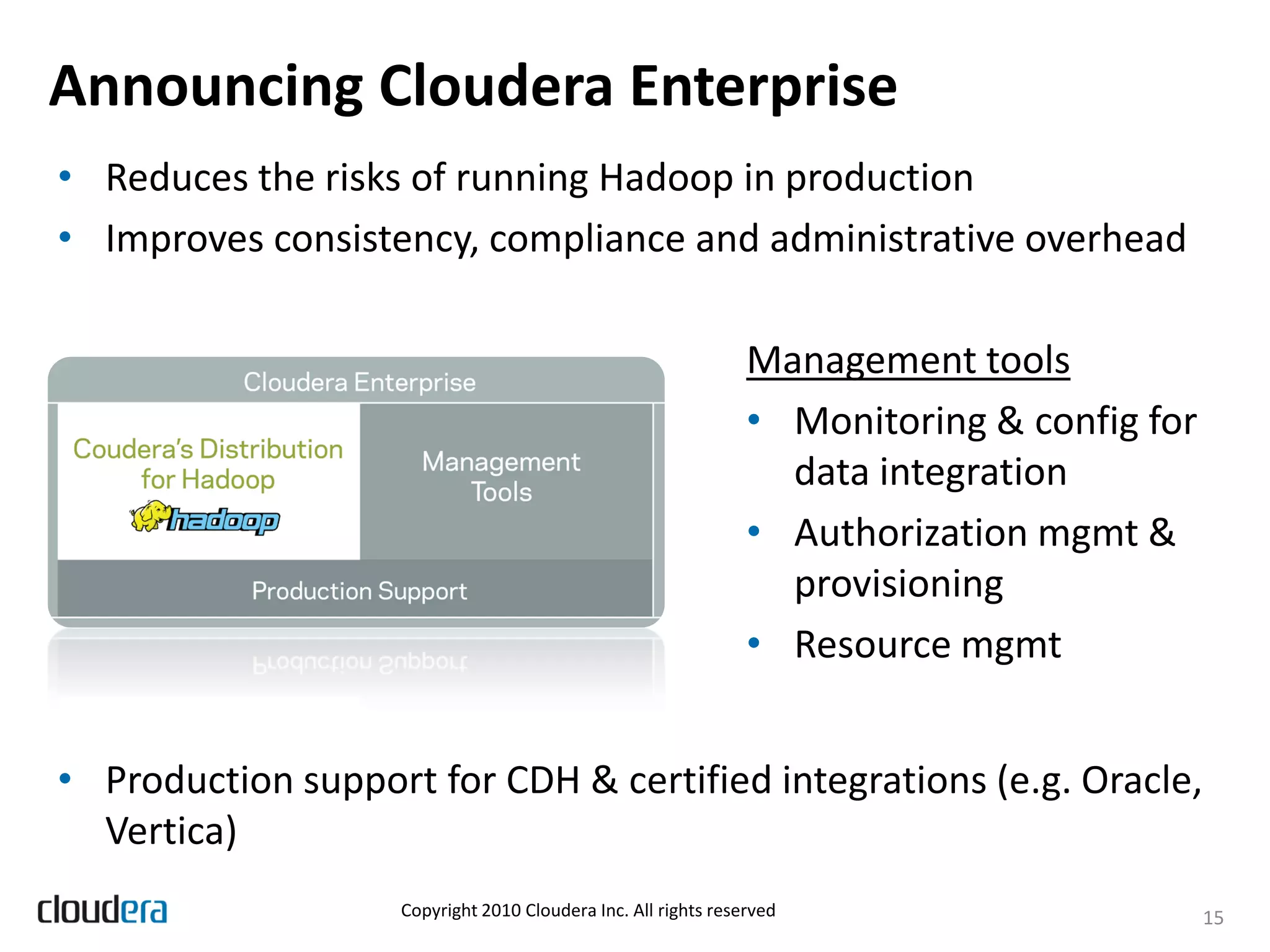 Announcing Cloudera Enterprise
• Reduces the risks of running Hadoop in production
• Improves consistency, compliance and administrative overhead

                                                                Management tools
                                                                • Monitoring & config for
                                                                  data integration
                                                                • Authorization mgmt &
                                                                  provisioning
                                                                • Resource mgmt


• Production support for CDH & certified integrations (e.g. Oracle,
  Vertica)
                    Copyright 2010 Cloudera Inc. All rights reserved                        15
 