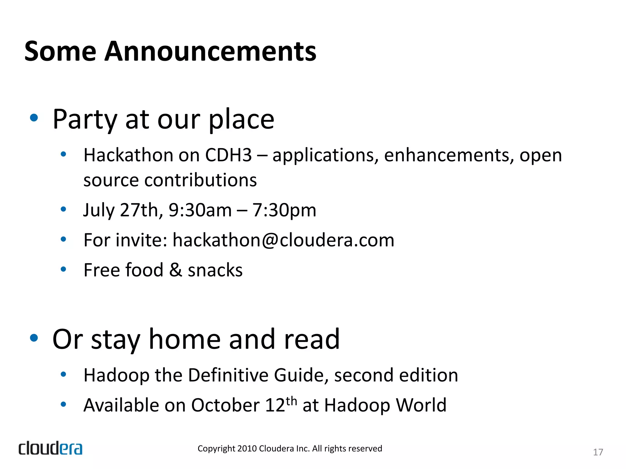 Some Announcements

• Party at our place
  • Hackathon on CDH3 – applications, enhancements, open
    source contributions
  • July 27th, 9:30am – 7:30pm
  • For invite: hackathon@cloudera.com
  • Free food & snacks


• Or stay home and read
  • Hadoop the Definitive Guide, second edition
  • Available on October 12th at Hadoop World
                 Copyright 2010 Cloudera Inc. All rights reserved   17
 