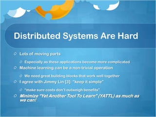 Distributed Systems Are Hard
 Lots of moving parts
   Especially as these applications become more complicated
 Machine learning can be a non-trivial operation
   We need great building blocks that work well together
 I agree with Jimmy Lin [3]: “keep it simple”
   “make sure costs don’t outweigh benefits”
 Minimize “Yet Another Tool To Learn” (YATTL) as much as
 we can!
 
