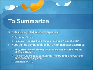 To Summarize
 Data moving into Hadoop everywhere
   Patterson’s Law
   Focus on hadoop, build around next-gen “linux of data”
 Need simple components to build next-gen data base apps
   They should work cleanly with the cluster that the fortune
   500 has: Hadoop
   Also should be easy to integrate into Hadoop and with the
   hadoop-tool ecosystem
   Minimize YATTL
 