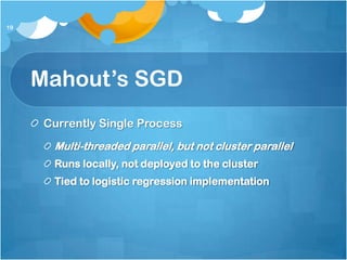 19




     Mahout’s SGD
      Currently Single Process
       Multi-threaded parallel, but not cluster parallel
       Runs locally, not deployed to the cluster
       Tied to logistic regression implementation
 