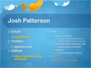 Josh Patterson
 Email:                   Past
                            Published in IAAI-09:
  josh@floe.tv                   “TinyTermite: A Secure Routing Algorithm”

 Twitter:                        Grad work in Meta-heuristics, Ant-algorithms

                            Tennessee Valley Authority (TVA)
  @jpatanooga                    Hadoop and the Smartgrid

 Github:                    Cloudera
                                 Principal Solution Architect

  https://github.com/jp   Today
  atanooga                  Independent Consultant
 
