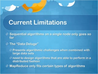 20




     Current Limitations
     Sequential algorithms on a single node only goes so
     far
     The “Data Deluge”
      Presents algorithmic challenges when combined with
      large data sets
      need to design algorithms that are able to perform in a
      distributed fashion
     MapReduce only fits certain types of algorithms
 