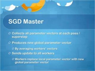 26




     SGD Master
      Collects all parameter vectors at each pass /
      superstep
      Produces new global parameter vector
       By averaging workers’ vectors
      Sends update to all workers
       Workers replace local parameter vector with new
       global parameter vector
 