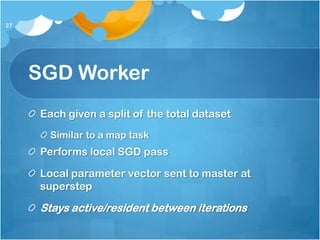 27




     SGD Worker
     Each given a split of the total dataset
       Similar to a map task
     Performs local SGD pass

     Local parameter vector sent to master at
     superstep

     Stays active/resident between iterations
 