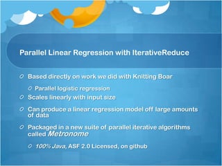 Parallel Linear Regression with IterativeReduce


  Based directly on work we did with Knitting Boar
    Parallel logistic regression
  Scales linearly with input size
  Can produce a linear regression model off large amounts
  of data
  Packaged in a new suite of parallel iterative algorithms
  called Metronome
    100% Java, ASF 2.0 Licensed, on github
 