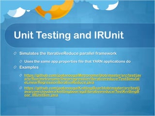 Unit Testing and IRUnit
 Simulates the IterativeReduce parallel framework
   Uses the same app.properties file that YARN applications do
 Examples
   https://github.com/jpatanooga/Metronome/blob/master/src/test/jav
   a/tv/floe/metronome/linearregression/iterativereduce/TestSimulat
   eLinearRegressionIterativeReduce.java
   https://github.com/jpatanooga/KnittingBoar/blob/master/src/test/j
   ava/com/cloudera/knittingboar/sgd/iterativereduce/TestKnittingB
   oar_IRUnitSim.java
 