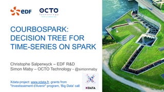 COURBOSPARK:
DECISION TREE FOR
TIME-SERIES ON SPARK
Christophe Salperwyck – EDF R&D
Simon Maby – OCTO Technology - @simonmaby
Xdata project: www.xdata.fr, grants from
"Investissement d'Avenir" program, 'Big Data' call
 