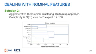 | 17
DEALING WITH NOMINAL FEATURES
Solution 2:
Agglomerative Hierarchical Clustering. Bottom up approach.
Complexity is O(n3
) - we don’t expect n > 100
 