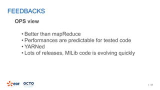 | 33
OPS view
• Better than mapReduce
• Performances are predictable for tested code
• YARNed
• Lots of releases, MlLib code is evolving quickly
FEEDBACKS
 