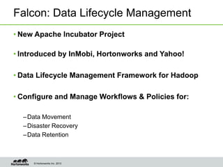 Falcon: Data Lifecycle Management
• New Apache Incubator Project

• Introduced by InMobi, Hortonworks and Yahoo!

• Data Lifecycle Management Framework for Hadoop

• Configure and Manage Workflows & Policies for:

  – Data Movement
  – Disaster Recovery
  – Data Retention



     © Hortonworks Inc. 2013
 