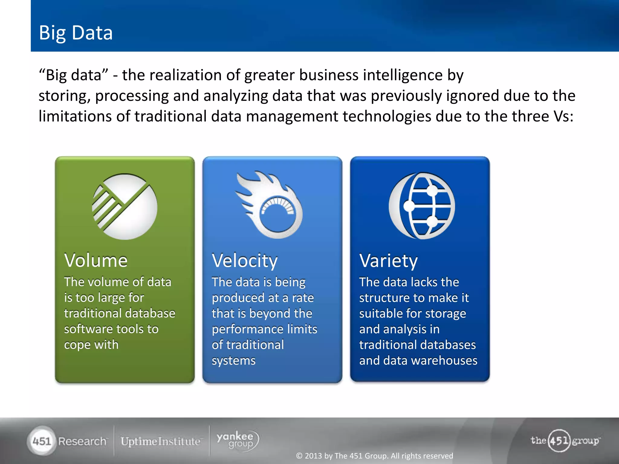 Big Data
“Big data” - the realization of greater business intelligence by
storing, processing and analyzing data that was previously ignored due to the
limitations of traditional data management technologies due to the three Vs:




   Volume                 Velocity                       Variety
   The volume of data     The data is being              The data lacks the
   is too large for       produced at a rate             structure to make it
   traditional database   that is beyond the             suitable for storage
   software tools to      performance limits             and analysis in
   cope with              of traditional                 traditional databases
                          systems                        and data warehouses




                                        © 2013 by The 451 Group. All rights reserved
 