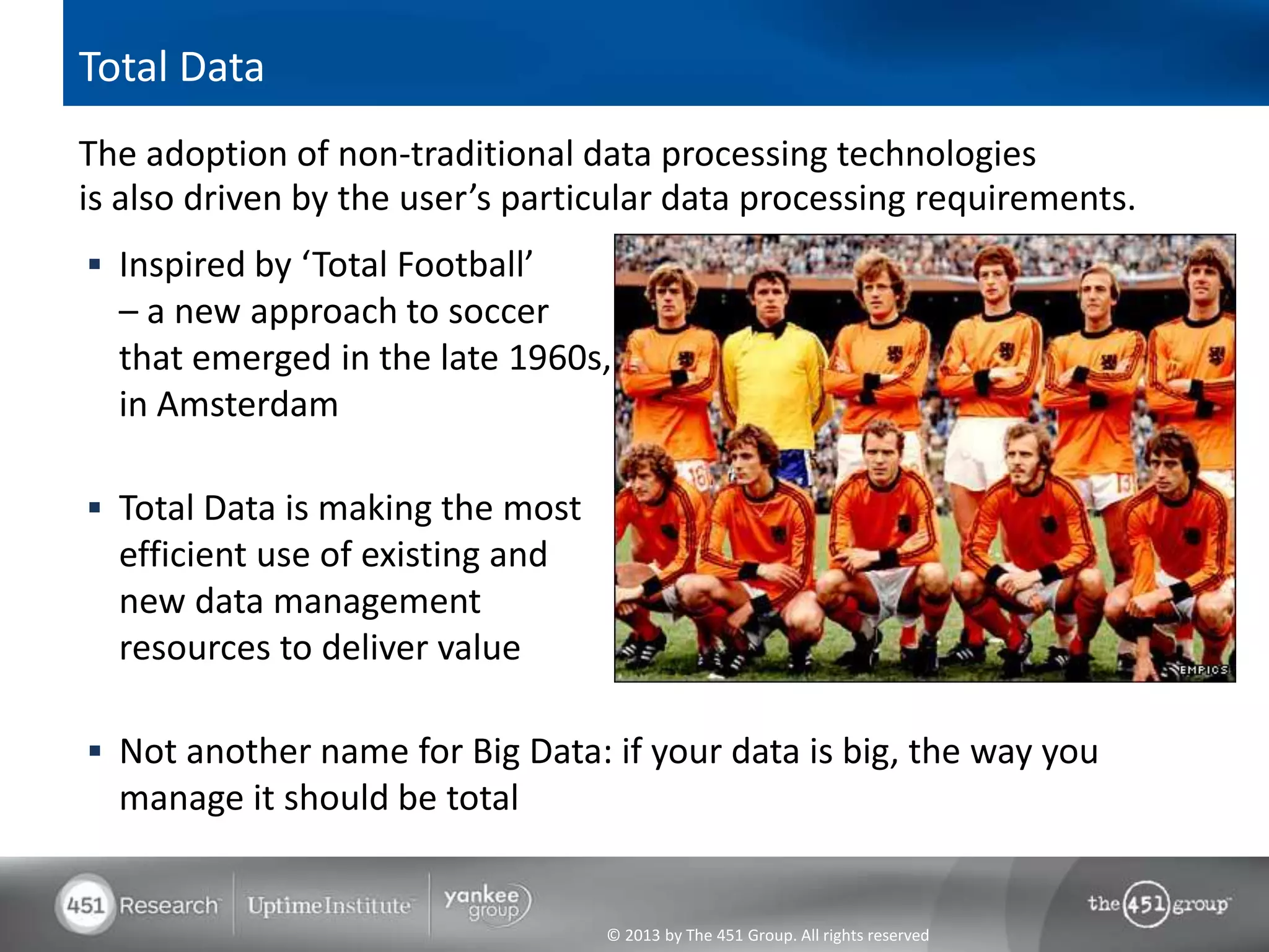 Total Data
The adoption of non-traditional data processing technologies
is also driven by the user’s particular data processing requirements.
 Inspired by ‘Total Football’
  – a new approach to soccer
  that emerged in the late 1960s,
  in Amsterdam

 Total Data is making the most
  efficient use of existing and
  new data management
  resources to deliver value

 Not another name for Big Data: if your data is big, the way you
  manage it should be total


                                  © 2013 by The 451 Group. All rights reserved
 