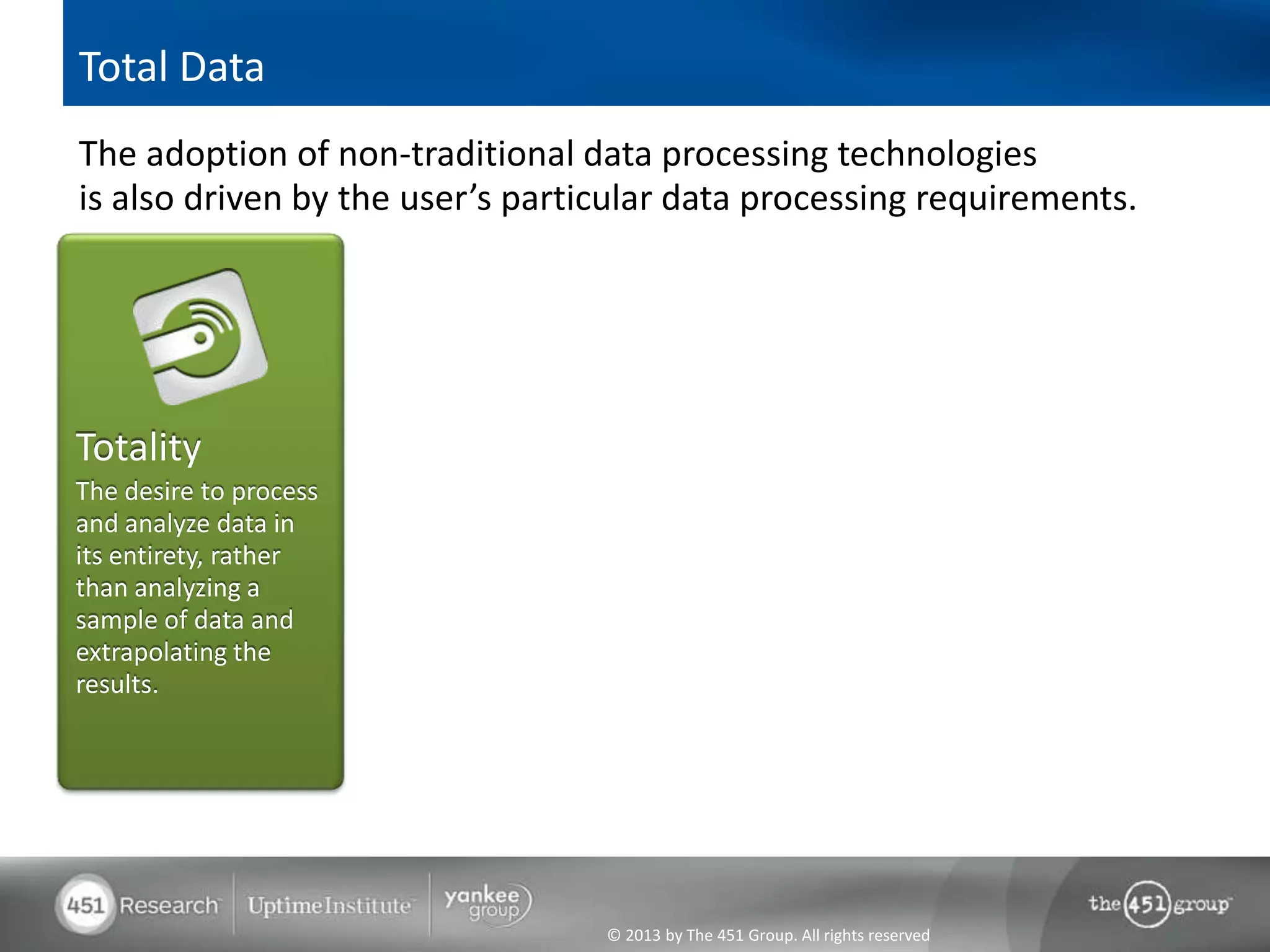 Total Data
The adoption of non-traditional data processing technologies
is also driven by the user’s particular data processing requirements.




Totality
The desire to process
and analyze data in
its entirety, rather
than analyzing a
sample of data and
extrapolating the
results.




                                  © 2013 by The 451 Group. All rights reserved
 