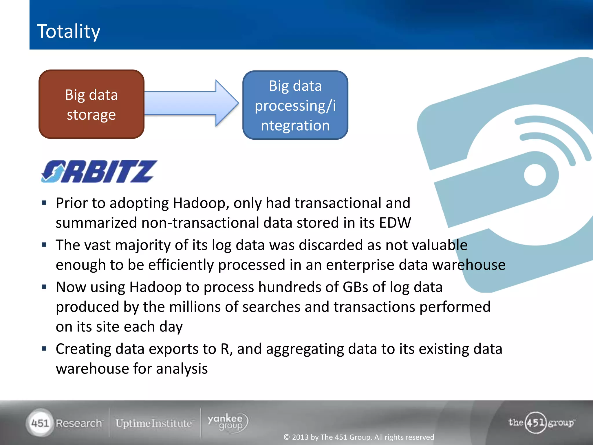 Totality

                                  Big data
   Big data
                                processing/i
   storage
                                 ntegration



 Prior to adopting Hadoop, only had transactional and
  summarized non-transactional data stored in its EDW
 The vast majority of its log data was discarded as not valuable
  enough to be efficiently processed in an enterprise data warehouse
 Now using Hadoop to process hundreds of GBs of log data
  produced by the millions of searches and transactions performed
  on its site each day
 Creating data exports to R, and aggregating data to its existing data
  warehouse for analysis



                                     © 2013 by The 451 Group. All rights reserved
 