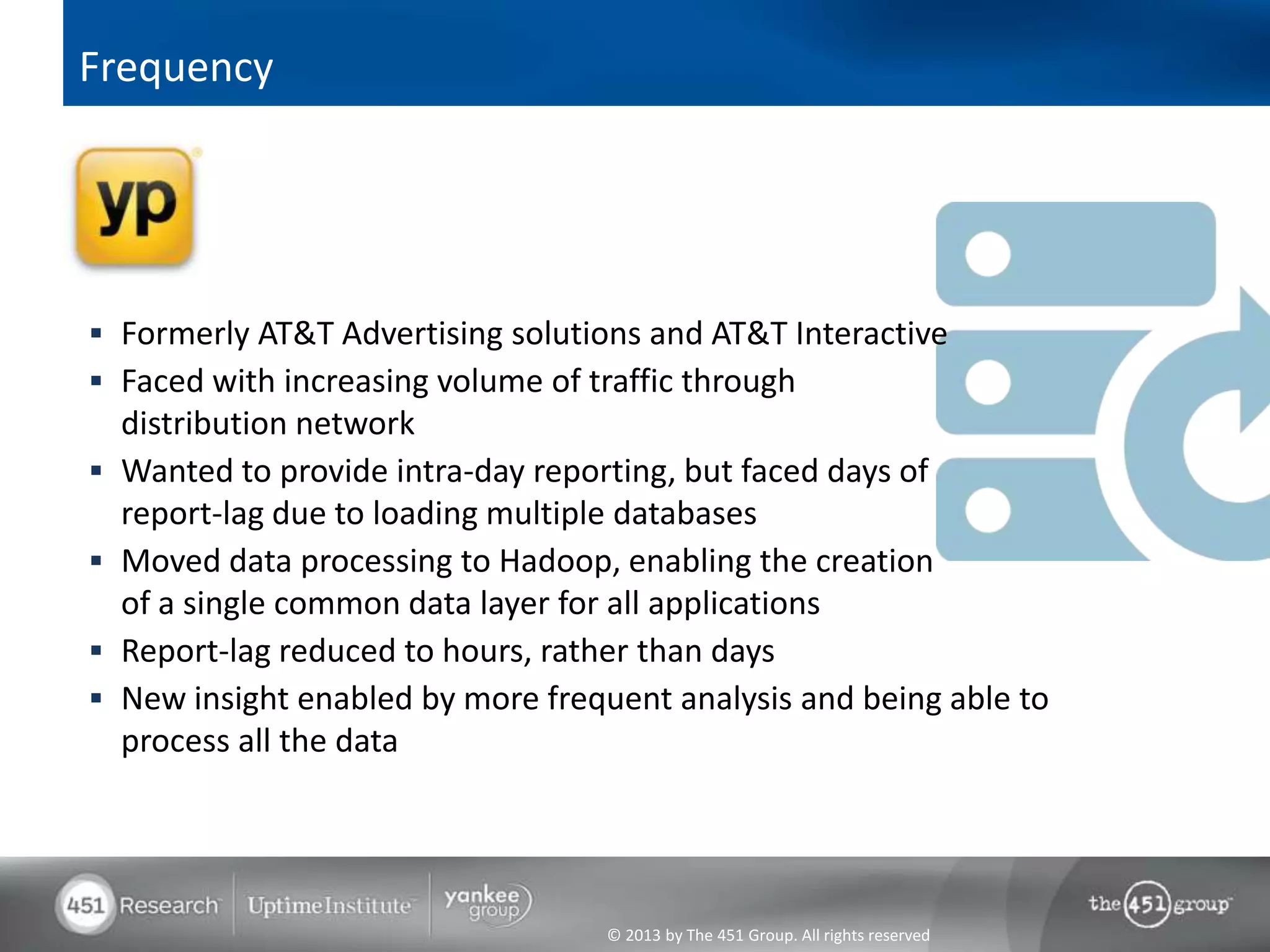Frequency




 Formerly AT&T Advertising solutions and AT&T Interactive
 Faced with increasing volume of traffic through
    distribution network
   Wanted to provide intra-day reporting, but faced days of
    report-lag due to loading multiple databases
   Moved data processing to Hadoop, enabling the creation
    of a single common data layer for all applications
   Report-lag reduced to hours, rather than days
   New insight enabled by more frequent analysis and being able to
    process all the data




                                    © 2013 by The 451 Group. All rights reserved
 
