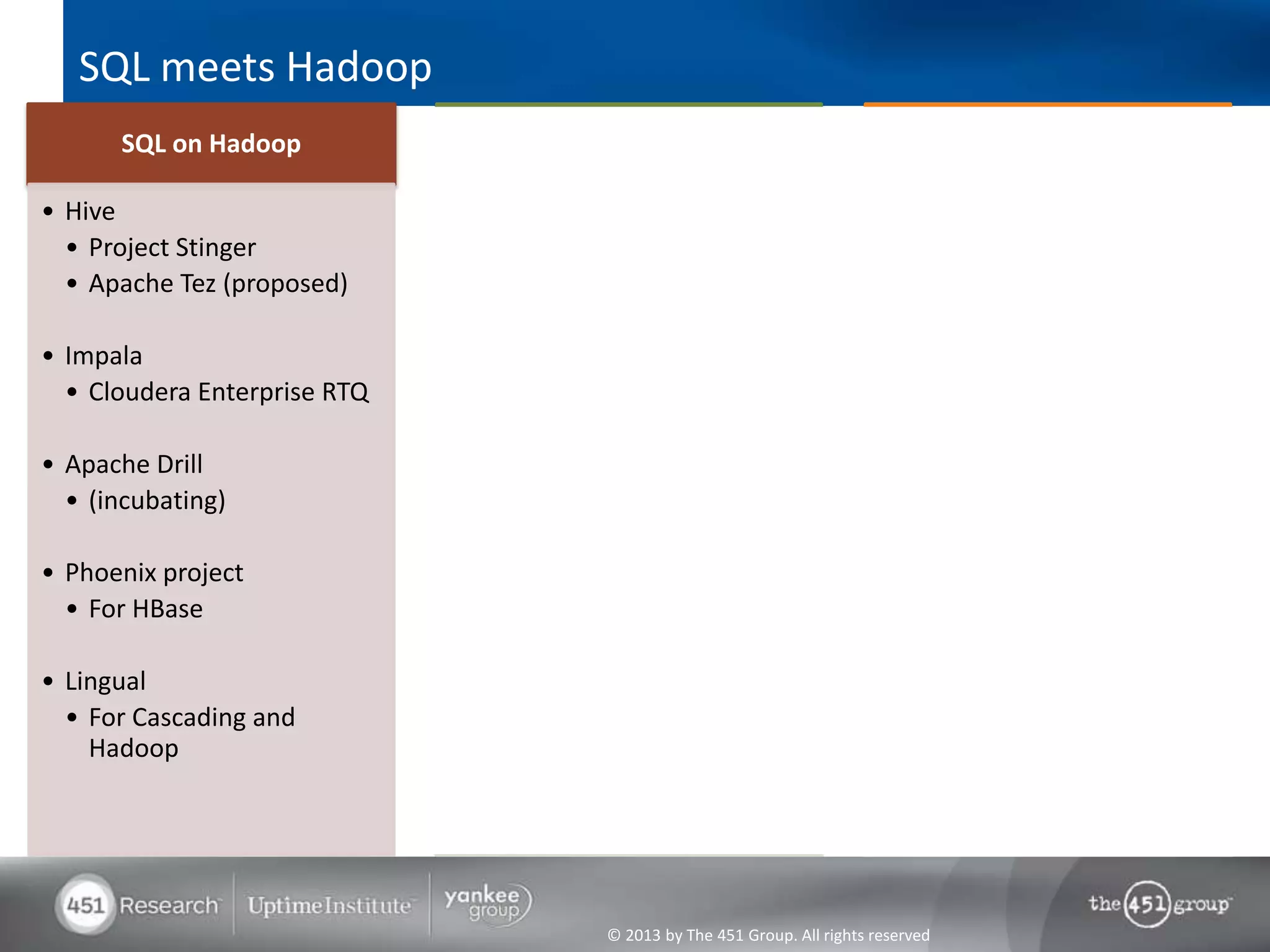 SQL meets Hadoop
                                   RDBMS and Hadoop
      SQL on Hadoop                                                             Operational SQL on Hadoop
                                     co-processing
• Hive                        • Hadapt Adaptive Analytic                       • Drawn to Scale
  • Project Stinger             Platform                                         • Spire
  • Apache Tez (proposed)
                              • Teradata Aster SQL-H                           • Splice Machine
• Impala                                                                         • Splice SQL Engine
  • Cloudera Enterprise RTQ   • Rainstor Big Data Analytics
                                on Hadoop
• Apache Drill
  • (incubating)              • EMC Greenplum HAWQ

• Phoenix project             • Microsoft PolyBase
  • For HBase
                              • Citus Data CitusDB
• Lingual
  • For Cascading and         • IBM Big SQL
    Hadoop




                                           © 2013 by The 451 Group. All rights reserved
 