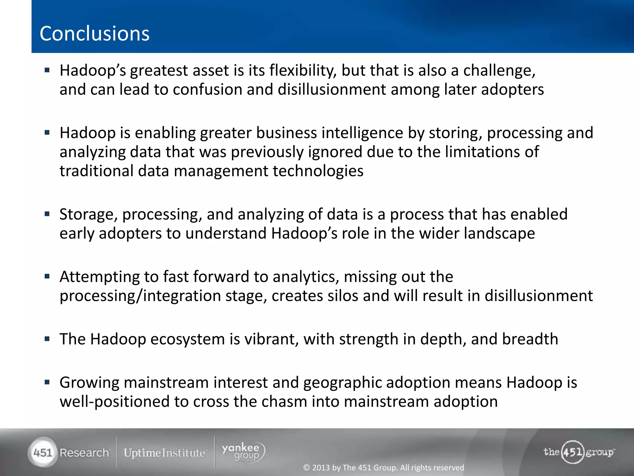 Conclusions
 Hadoop’s greatest asset is its flexibility, but that is also a challenge,
  and can lead to confusion and disillusionment among later adopters

 Hadoop is enabling greater business intelligence by storing, processing and
  analyzing data that was previously ignored due to the limitations of
  traditional data management technologies

 Storage, processing, and analyzing of data is a process that has enabled
  early adopters to understand Hadoop’s role in the wider landscape

 Attempting to fast forward to analytics, missing out the
  processing/integration stage, creates silos and will result in disillusionment

 The Hadoop ecosystem is vibrant, with strength in depth, and breadth

 Growing mainstream interest and geographic adoption means Hadoop is
  well-positioned to cross the chasm into mainstream adoption


                                       © 2013 by The 451 Group. All rights reserved
 