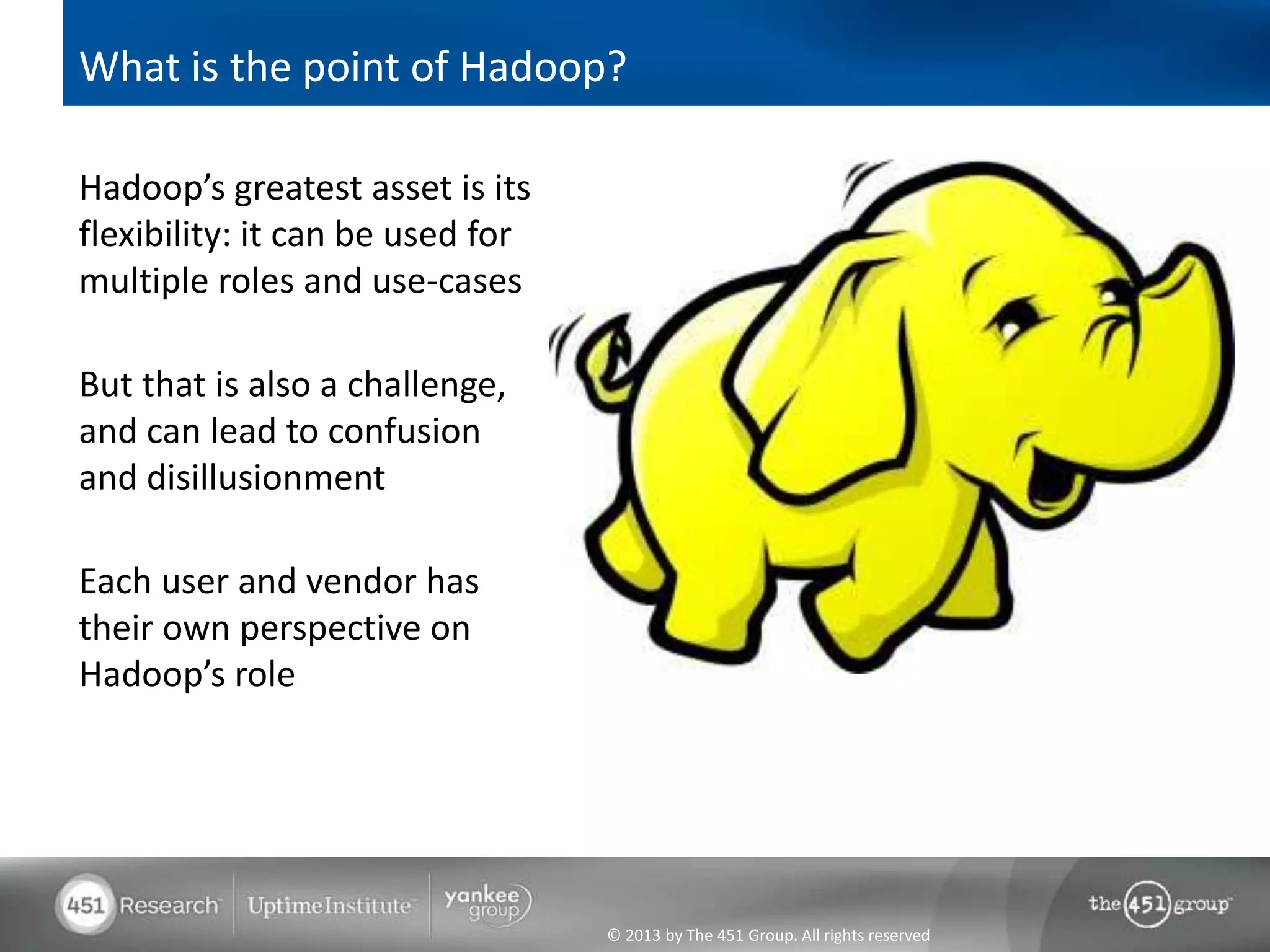 What is the point of Hadoop?

Hadoop’s greatest asset is its
flexibility: it can be used for
multiple roles and use-cases

But that is also a challenge,
and can lead to confusion
and disillusionment

Each user and vendor has
their own perspective on
Hadoop’s role




                                  © 2013 by The 451 Group. All rights reserved
 