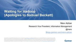 Waiting for Hadoop 
(Apologies to Samuel Beckett) 
© 2014 Gartner, Inc. and/or its affiliates. All rights reserved. Gartner is a registered trademark of Gartner, Inc. or its affiliates. This publication may not be reproduced or distributed in any form without Gartner's prior written 
permission. If you are authorized to access this publication, your use of it is subject to the Usage Guidelines for Gartner Services posted on gartner.com. The information contained in this publication has been obtained from 
sources believed to be reliable. Gartner disclaims all warranties as to the accuracy, completeness or adequacy of such information and shall have no liability for errors, omissions or inadequacies in such information. This 
publication consists of the opinions of Gartner's research organization and should not be construed as statements of fact. The opinions expressed herein are subject to change without notice. Although Gartner research may 
include a discussion of related legal issues, Gartner does not provide legal advice or services and its research should not be construed or used as such. Gartner is a public company, and its shareholders may include firms 
and funds that have financial interests in entities covered in Gartner research. Gartner's Board of Directors may include senior managers of these firms or funds. Gartner research is produced independently by its research 
organization without input or influence from these firms, funds or their managers. For further information on the independence and integrity of Gartner research, see "Guiding Principles on Independence and Objectivity." 
Merv Adrian 
Research Vice President, Information Management 
@merv 
Blogs.gartner.com/merv-adrian 
 
