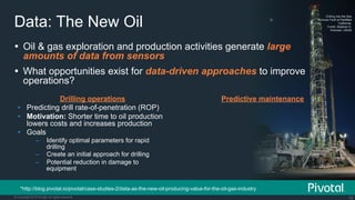 18© Copyright 2015 Pivotal. All rights reserved.
Data: The New Oil
Drilling into the San
Andreas Fault at Parkfield
California.
Credit: Stephen H.
Hickman, USGS
Ÿ  Oil & gas exploration and production activities generate large
amounts of data from sensors
Ÿ  What opportunities exist for data-driven approaches to improve
operations?
Drilling operations
•  Predicting drill rate-of-penetration (ROP)
•  Motivation: Shorter time to oil production
lowers costs and increases production
•  Goals
–  Identify optimal parameters for rapid
drilling
–  Create an initial approach for drilling
–  Potential reduction in damage to
equipment
*http://blog.pivotal.io/pivotal/case-studies-2/data-as-the-new-oil-producing-value-for-the-oil-gas-industry
Predictive maintenance
 