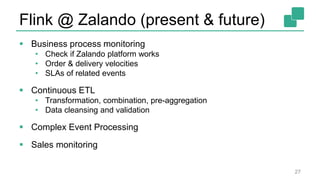 Flink @ Zalando (present & future)
 Business process monitoring
• Check if Zalando platform works
• Order & delivery velocities
• SLAs of related events
 Continuous ETL
• Transformation, combination, pre-aggregation
• Data cleansing and validation
 Complex Event Processing
 Sales monitoring
27
 