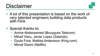 Disclaimer
 A lot of this presentation is based on the work of
very talented engineers building data products
with Flink
 Special thanks to:
• Amine Abdessemed (Bouygues Telecom)
• Mihail Vieru, Javier Lopez (Zalando)
• Gyula Fora, Mattias Andersson (King.com)
• Monal Daxini (Netflix)
34
 