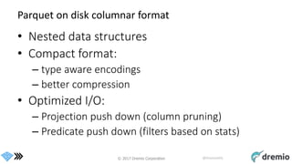 © 2017 Dremio Corporation @DremioHQ
Parquet on disk columnar format
• Nested data structures
• Compact format:
– type aware encodings
– better compression
• Optimized I/O:
– Projection push down (column pruning)
– Predicate push down (filters based on stats)
 