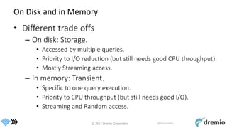 © 2017 Dremio Corporation @DremioHQ
On Disk and in Memory
• Different trade offs
– On disk: Storage.
• Accessed by multiple queries.
• Priority to I/O reduction (but still needs good CPU throughput).
• Mostly Streaming access.
– In memory: Transient.
• Specific to one query execution.
• Priority to CPU throughput (but still needs good I/O).
• Streaming and Random access.
 