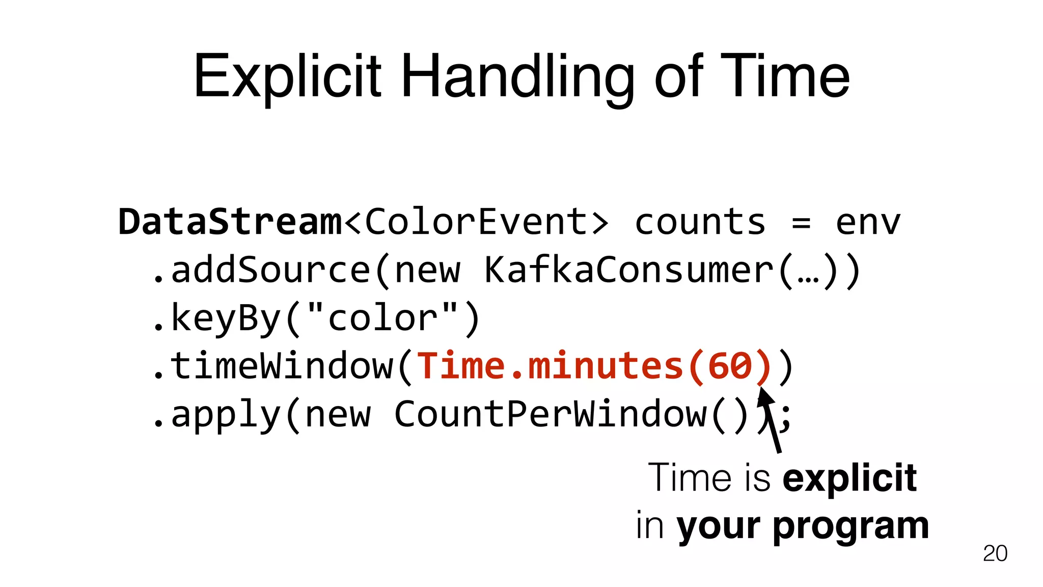 Explicit Handling of Time
20
DataStream<ColorEvent>	counts	=	env	
.addSource(new	KafkaConsumer(…))	
.keyBy("color")	
.timeWindow(Time.minutes(60))	
.apply(new	CountPerWindow());
Time is explicit
in your program
 