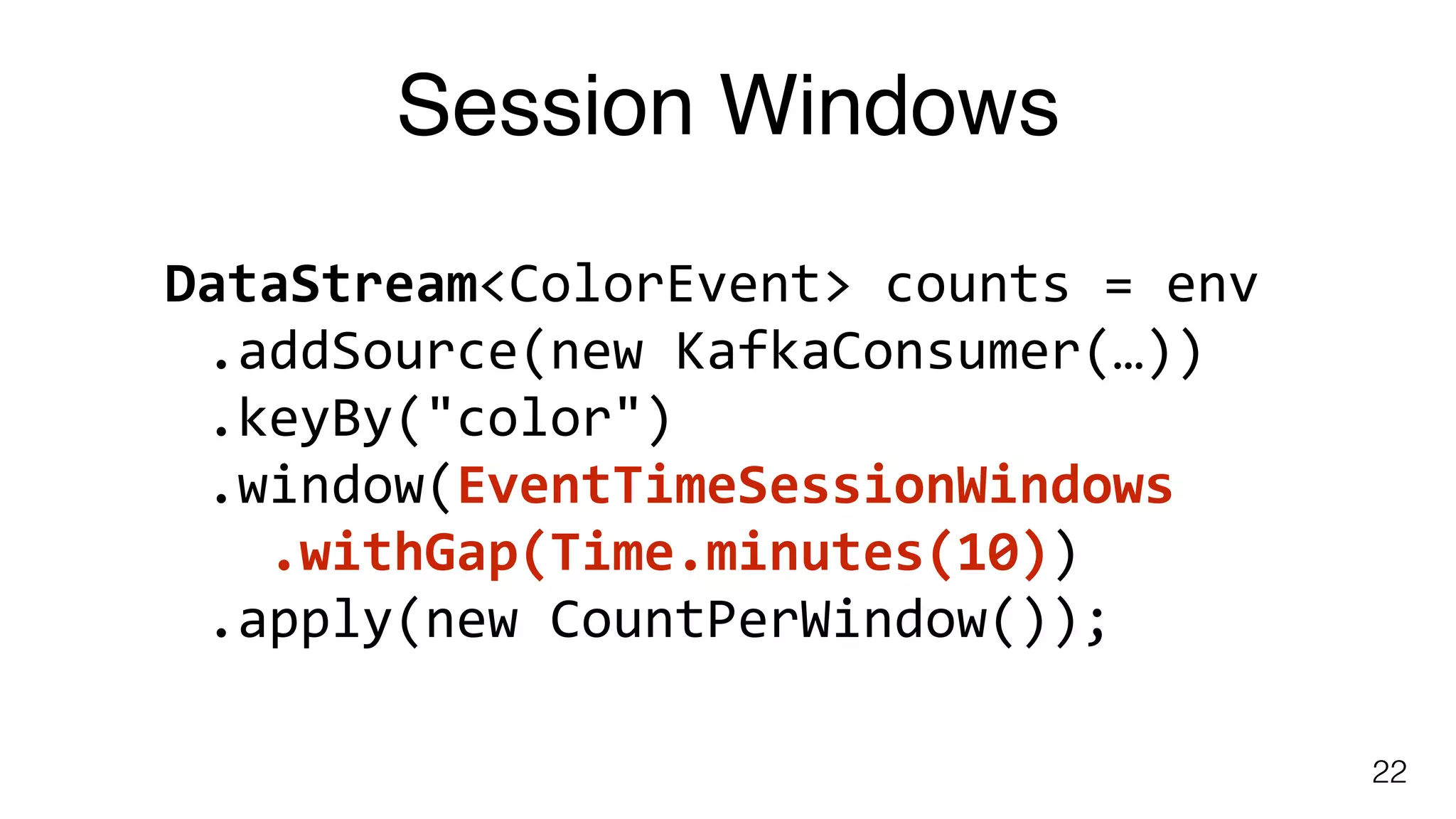 Session Windows
22
DataStream<ColorEvent>	counts	=	env	
.addSource(new	KafkaConsumer(…))	
.keyBy("color")	
.window(EventTimeSessionWindows	
		.withGap(Time.minutes(10))	
.apply(new	CountPerWindow());
 
