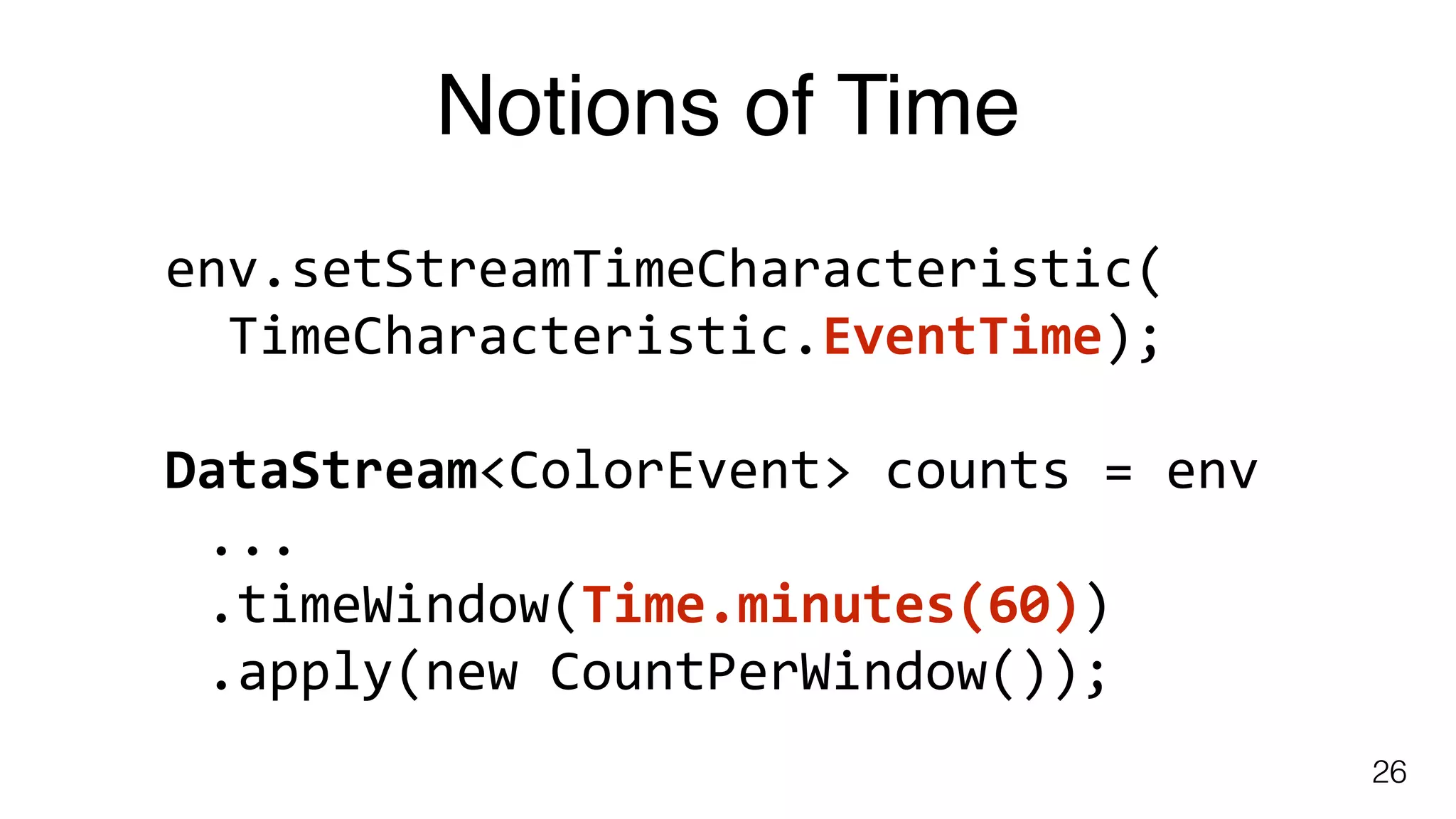 Notions of Time
26
env.setStreamTimeCharacteristic(	
		TimeCharacteristic.EventTime); 
DataStream<ColorEvent>	counts	=	env	
...	
.timeWindow(Time.minutes(60))	
.apply(new	CountPerWindow());
 
