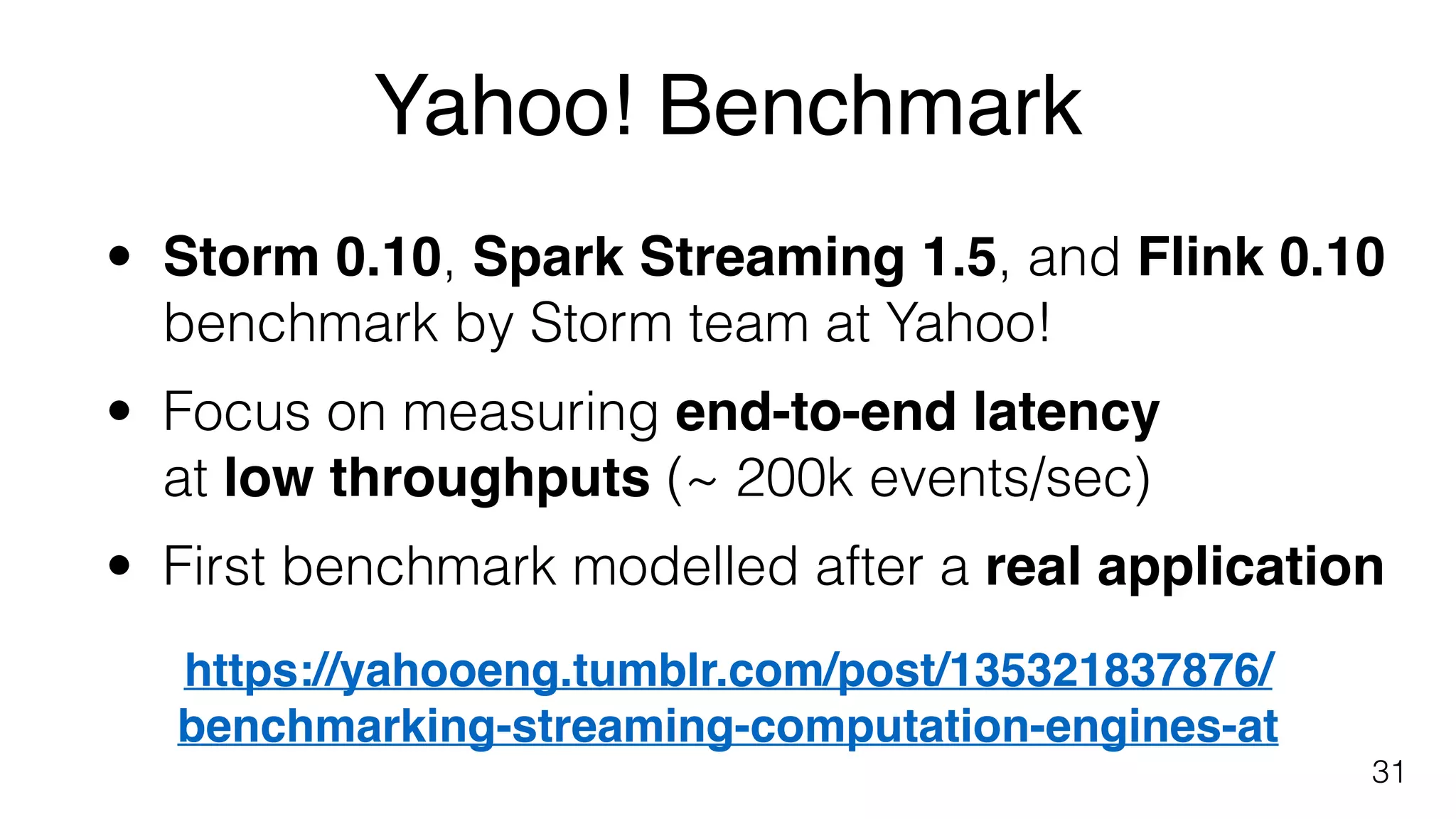 Yahoo! Benchmark
31
• Storm 0.10, Spark Streaming 1.5, and Flink 0.10 
benchmark by Storm team at Yahoo!
• Focus on measuring end-to-end latency  
at low throughputs (~ 200k events/sec)
• First benchmark modelled after a real application
https://yahooeng.tumblr.com/post/135321837876/ 
benchmarking-streaming-computation-engines-at
 